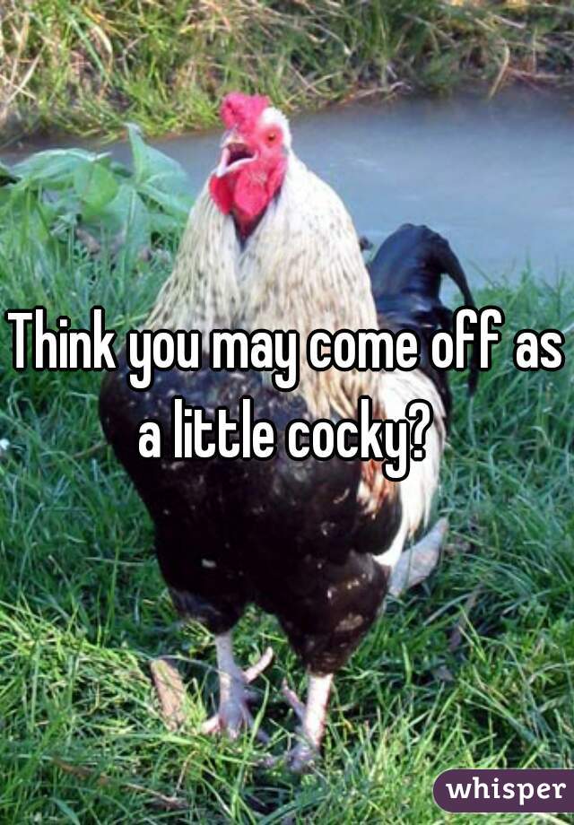 Think you may come off as a little cocky? 