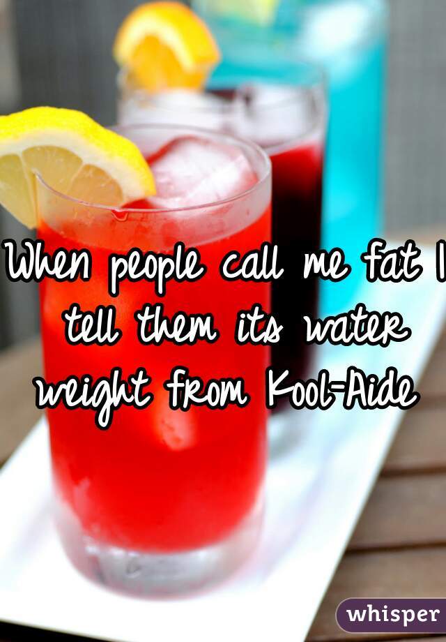 When people call me fat I tell them its water weight from Kool-Aide 