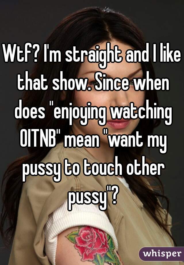Wtf? I'm straight and I like that show. Since when does "enjoying watching OITNB" mean "want my pussy to touch other pussy"?