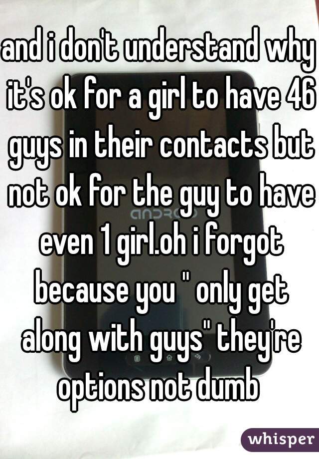 and i don't understand why it's ok for a girl to have 46 guys in their contacts but not ok for the guy to have even 1 girl.oh i forgot because you " only get along with guys" they're options not dumb 