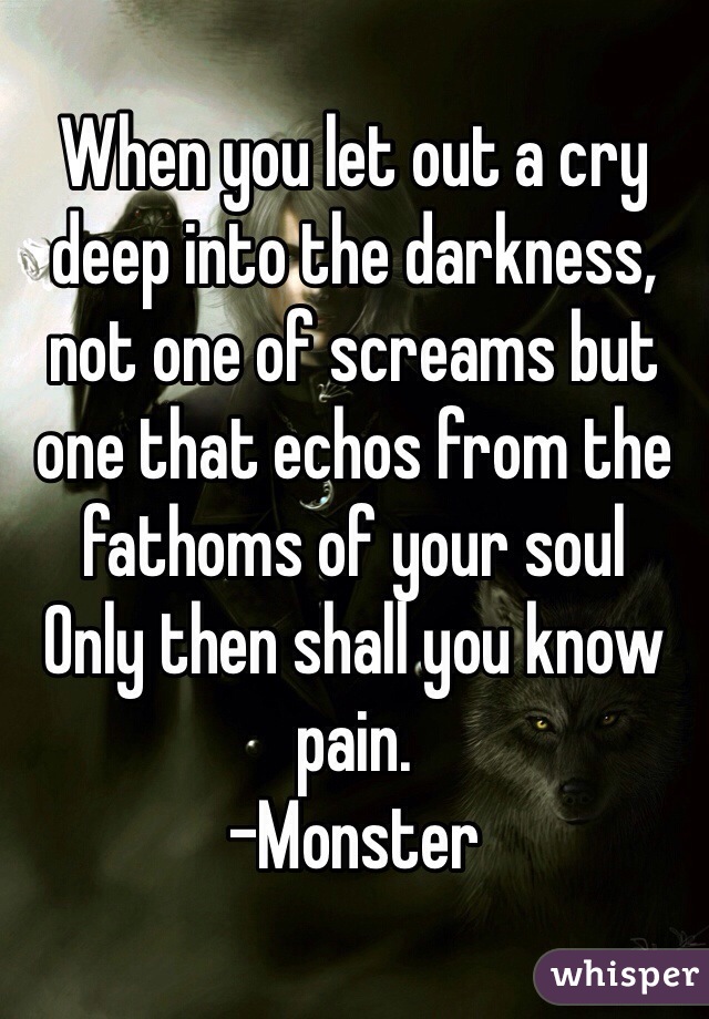 When you let out a cry deep into the darkness, not one of screams but one that echos from the fathoms of your soul
Only then shall you know pain.
-Monster