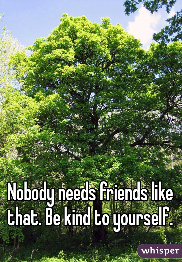 Nobody needs friends like that. Be kind to yourself.