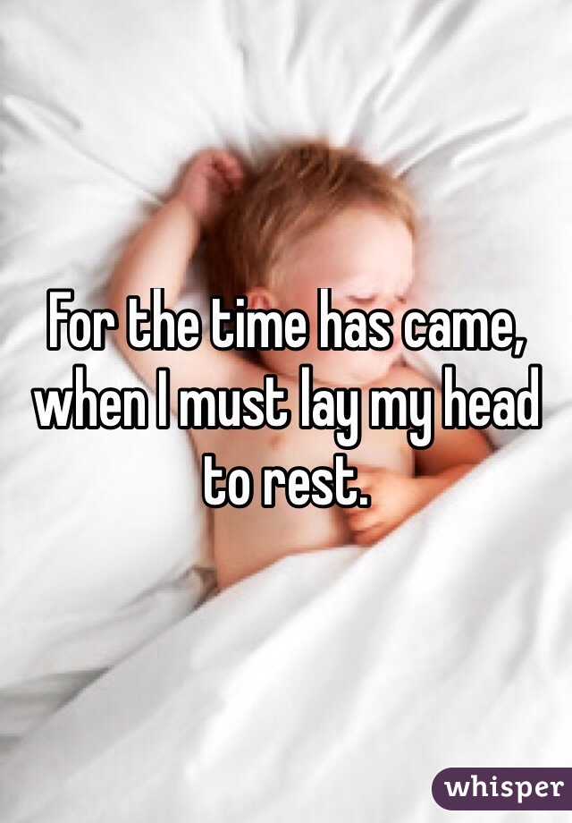 For the time has came, when I must lay my head to rest. 
