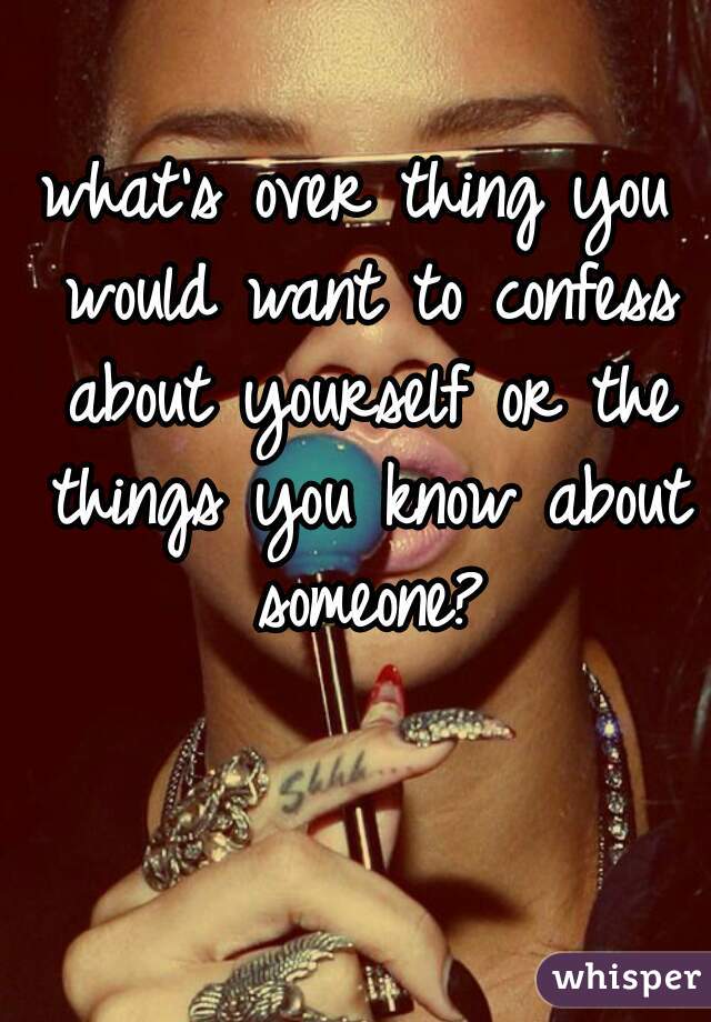 what's over thing you would want to confess about yourself or the things you know about someone?
