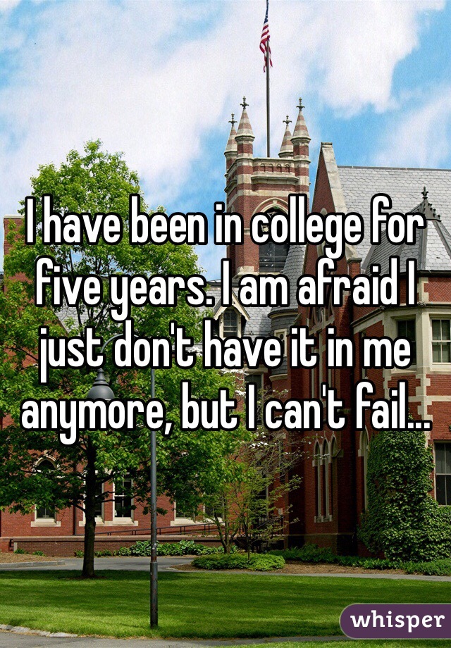 I have been in college for five years. I am afraid I just don't have it in me anymore, but I can't fail...