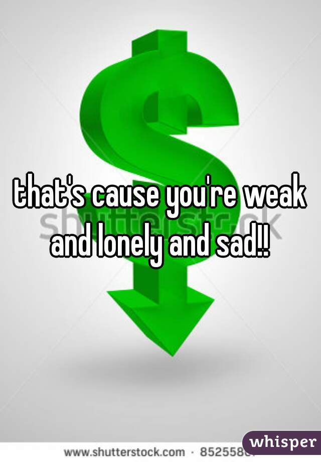 that's cause you're weak and lonely and sad!! 