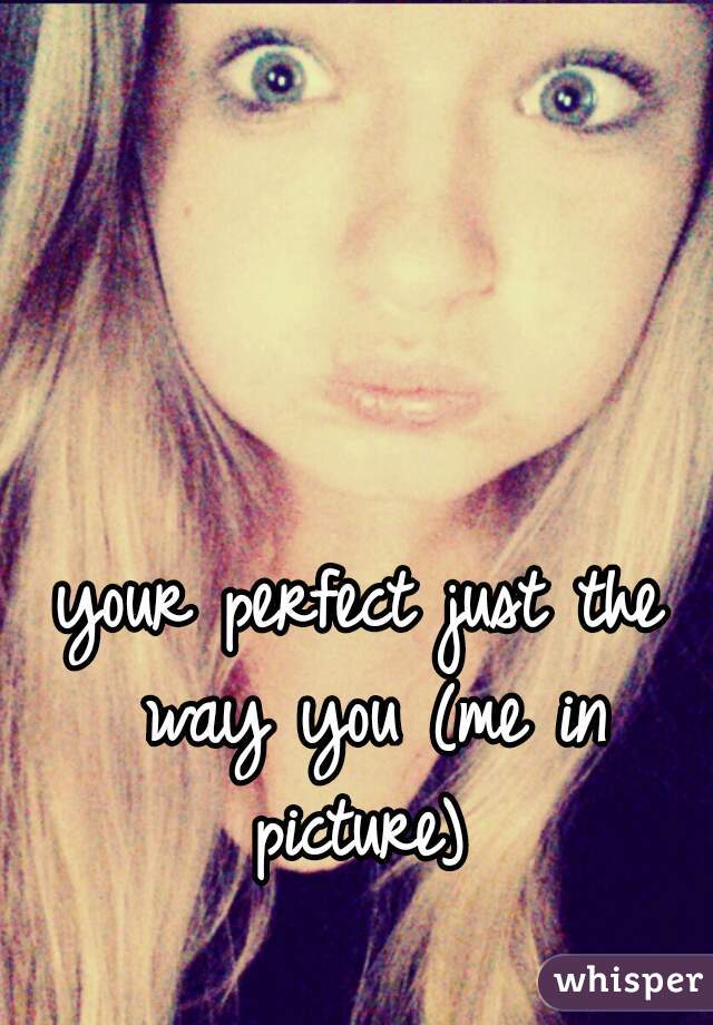 your perfect just the way you (me in picture) 
