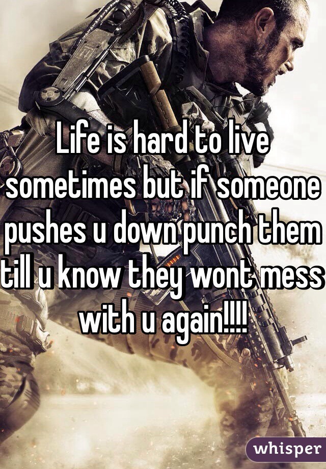 Life is hard to live sometimes but if someone pushes u down punch them till u know they wont mess with u again!!!!