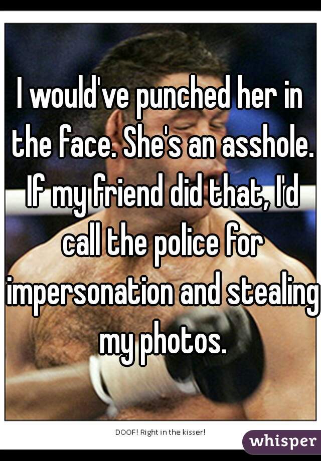 I would've punched her in the face. She's an asshole. If my friend did that, I'd call the police for impersonation and stealing my photos.