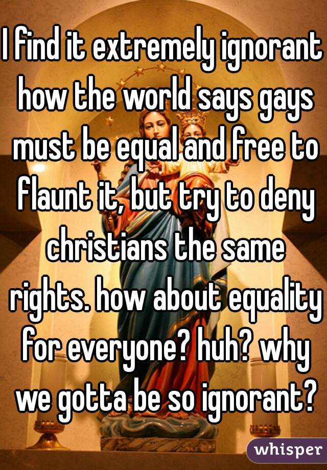 I find it extremely ignorant how the world says gays must be equal and free to flaunt it, but try to deny christians the same rights. how about equality for everyone? huh? why we gotta be so ignorant?