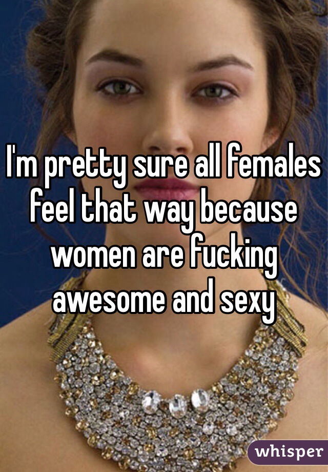 I'm pretty sure all females feel that way because women are fucking awesome and sexy