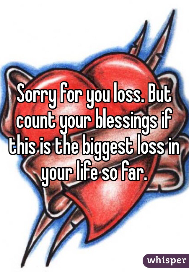 Sorry for you loss. But count your blessings if this is the biggest loss in your life so far.