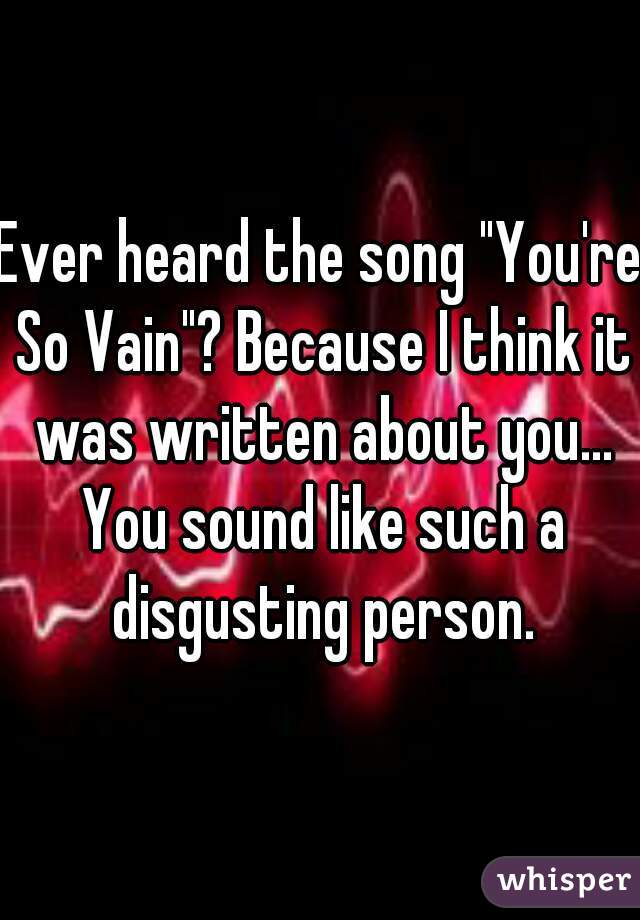 Ever heard the song "You're So Vain"? Because I think it was written about you... You sound like such a disgusting person.