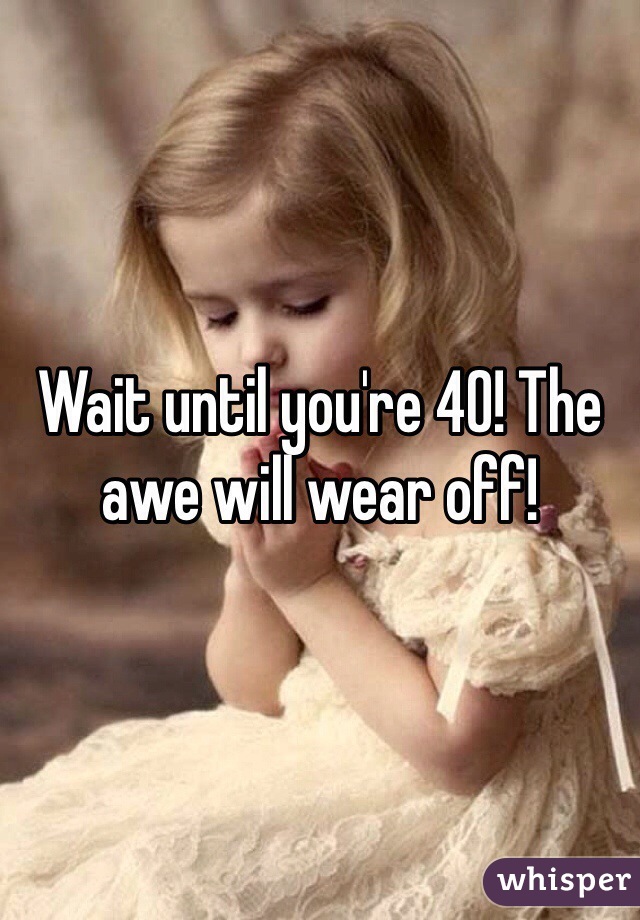 Wait until you're 40! The awe will wear off!