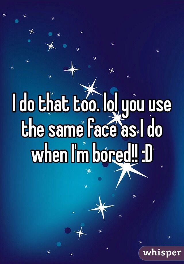 I do that too. lol you use the same face as I do when I'm bored!! :D
