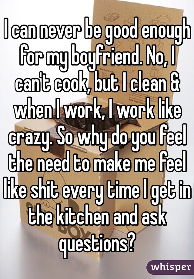 I can never be good enough for my boyfriend. No, I can't cook, but I clean & when I work, I work like crazy. So why do you feel the need to make me feel like shit every time I get in the kitchen and ask questions? 