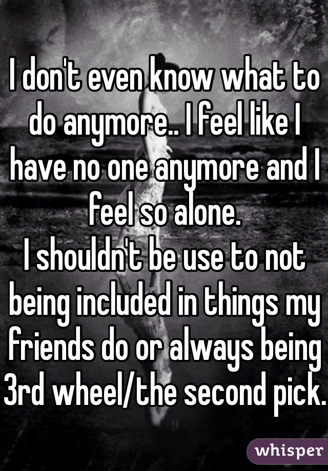 I don't even know what to do anymore.. I feel like I have no one anymore and I feel so alone.
I shouldn't be use to not being included in things my friends do or always being 3rd wheel/the second pick.