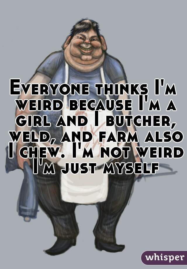 Everyone thinks I'm weird because I'm a girl and I butcher, weld, and farm also I chew. I'm not weird I'm just myself