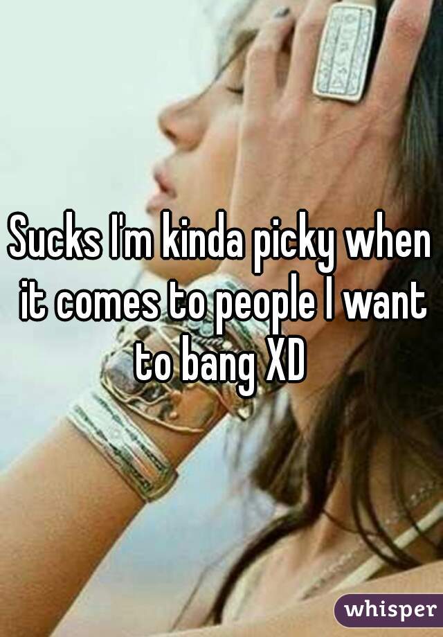 Sucks I'm kinda picky when it comes to people I want to bang XD 
