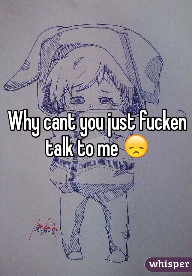 Why cant you just fucken talk to me 😞