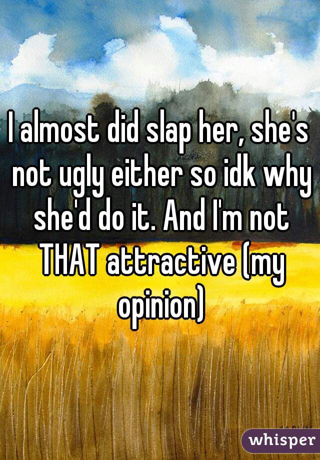 I almost did slap her, she's not ugly either so idk why she'd do it. And I'm not THAT attractive (my opinion)