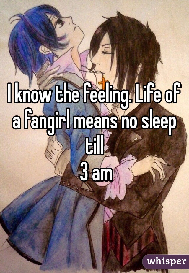 I know the feeling. Life of a fangirl means no sleep till
 3 am