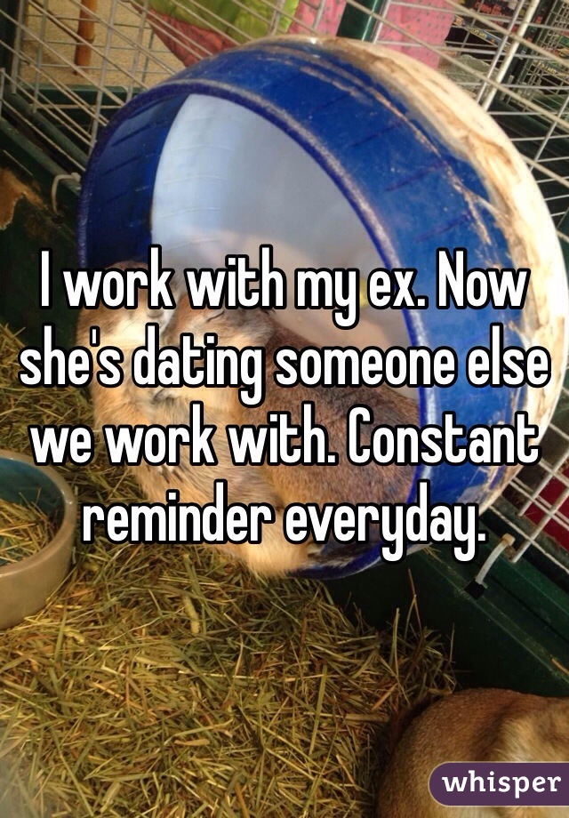 I work with my ex. Now she's dating someone else we work with. Constant reminder everyday. 