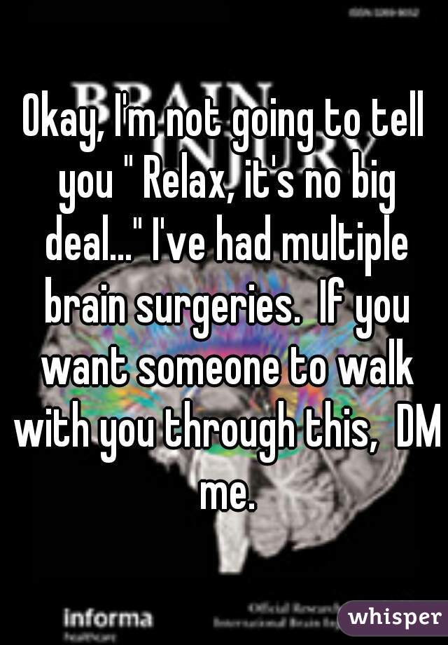Okay, I'm not going to tell you " Relax, it's no big deal..." I've had multiple brain surgeries.  If you want someone to walk with you through this,  DM me.