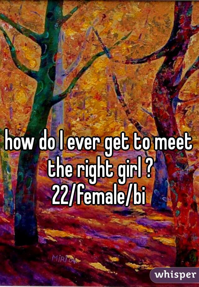 how do I ever get to meet the right girl ? 22/female/bi 