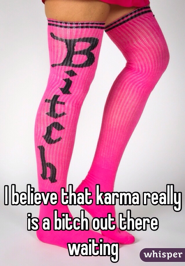 I believe that karma really is a bitch out there waiting 