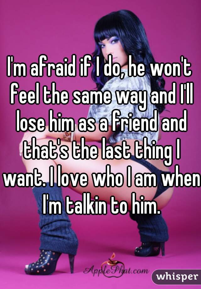 I'm afraid if I do, he won't feel the same way and I'll lose him as a friend and that's the last thing I want. I love who I am when I'm talkin to him.