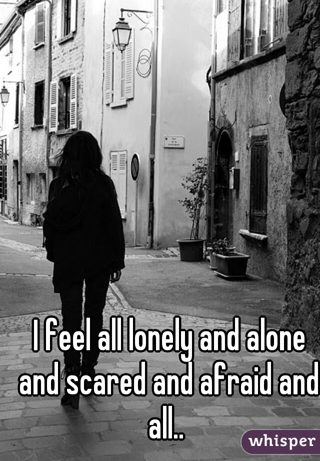  I feel all lonely and alone and scared and afraid and all.. 
