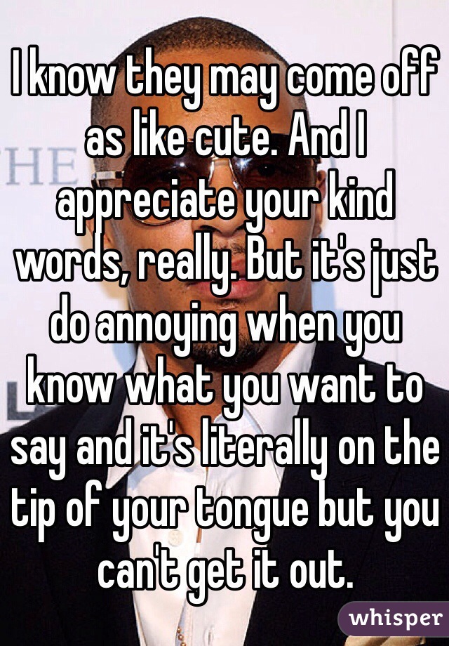 I know they may come off as like cute. And I appreciate your kind words, really. But it's just do annoying when you know what you want to say and it's literally on the tip of your tongue but you can't get it out. 