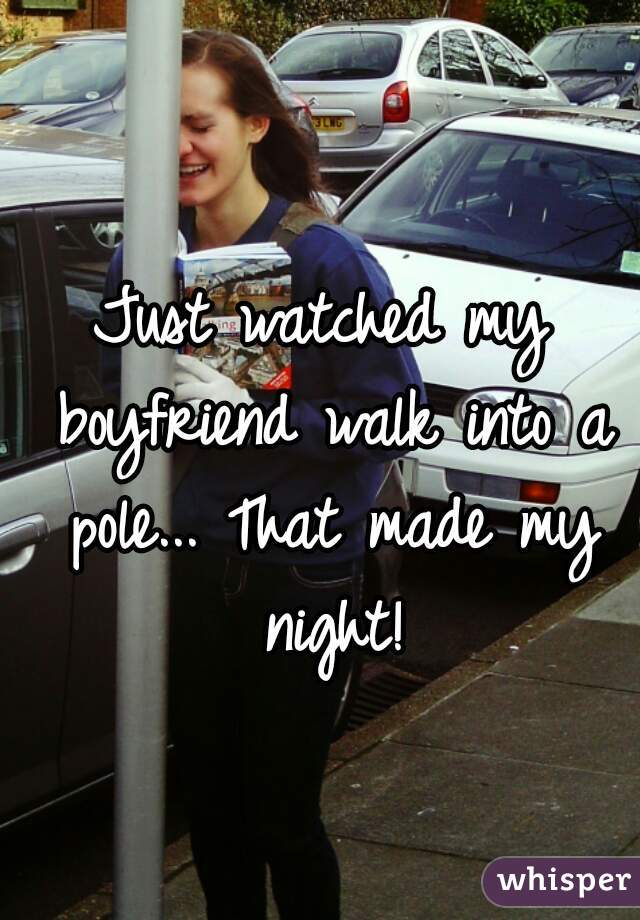 Just watched my boyfriend walk into a pole... That made my night!