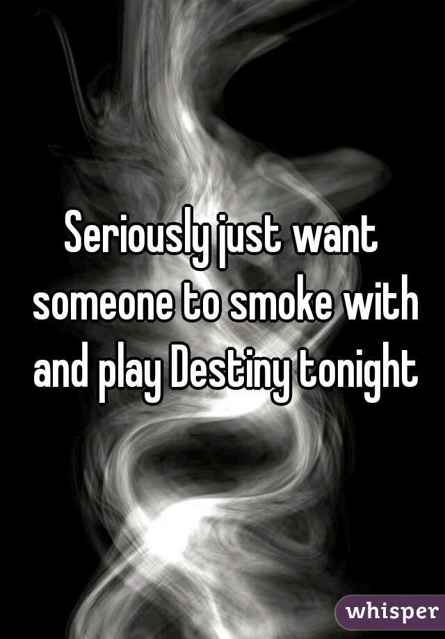 Seriously just want someone to smoke with and play Destiny tonight