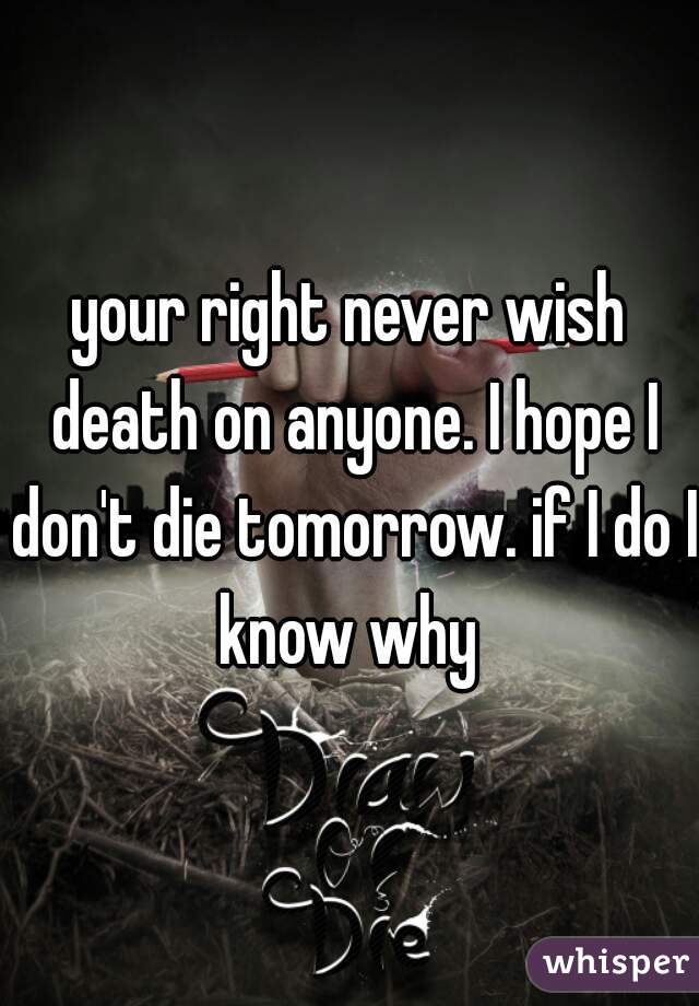 your right never wish death on anyone. I hope I don't die tomorrow. if I do I know why 
