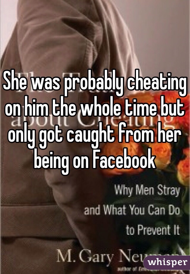 She was probably cheating on him the whole time but only got caught from her being on Facebook 