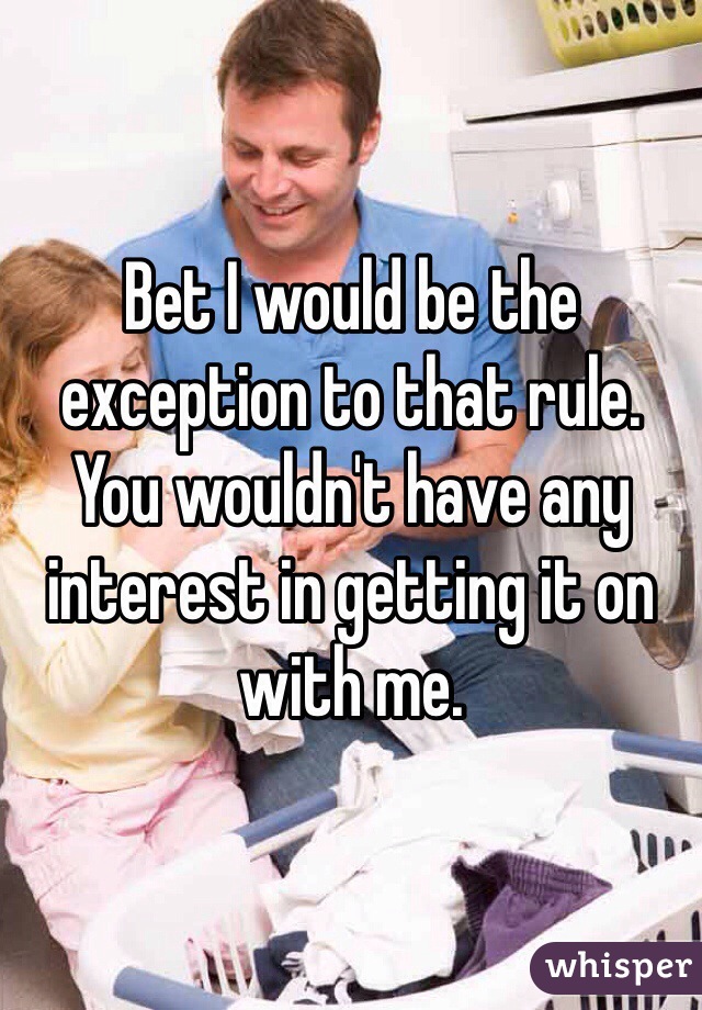 Bet I would be the exception to that rule. You wouldn't have any interest in getting it on with me.