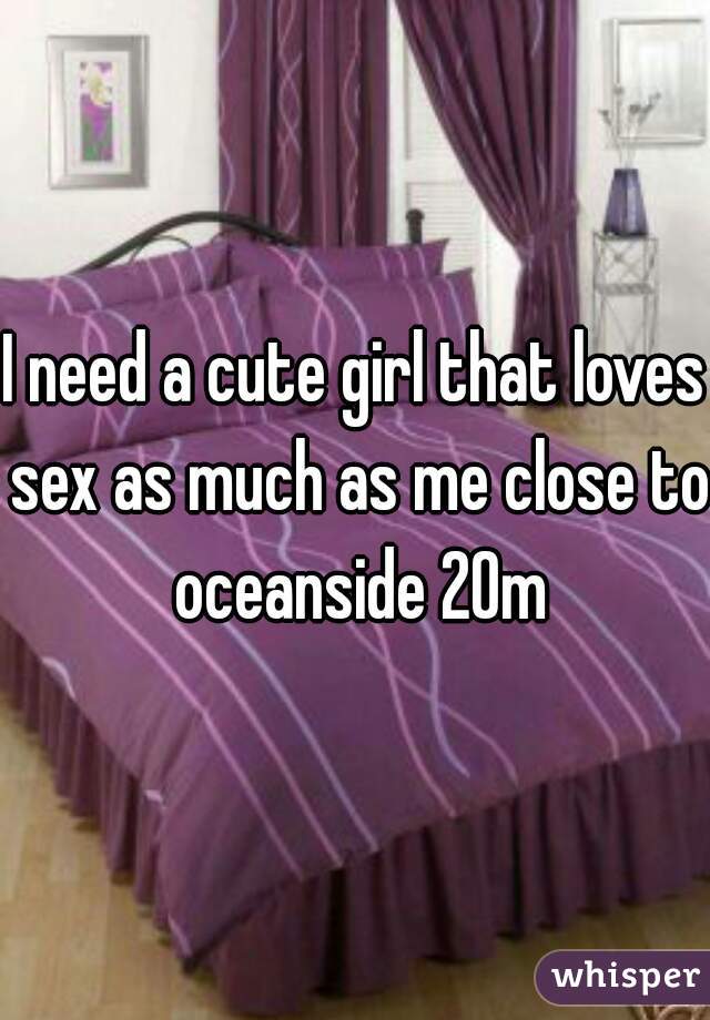 I need a cute girl that loves sex as much as me close to oceanside 20m