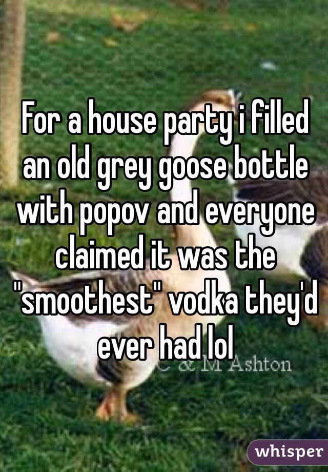 For a house party i filled an old grey goose bottle with popov and everyone claimed it was the "smoothest" vodka they'd ever had lol