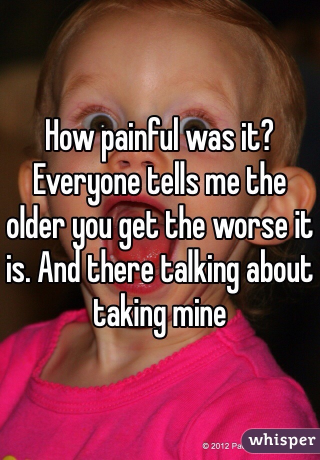 How painful was it? Everyone tells me the older you get the worse it is. And there talking about taking mine