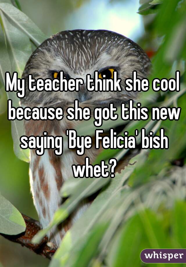 My teacher think she cool because she got this new saying 'Bye Felicia' bish whet?