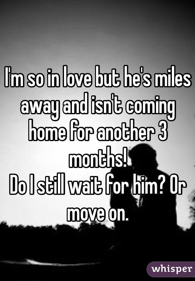 I'm so in love but he's miles away and isn't coming home for another 3 months! 
Do I still wait for him? Or move on. 