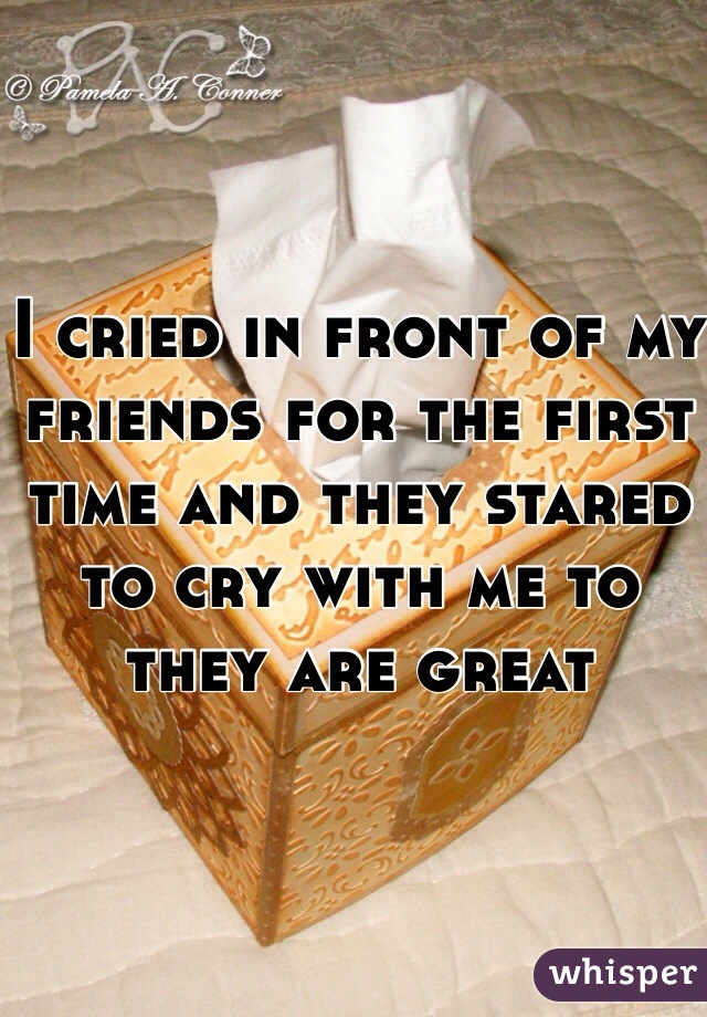 I cried in front of my friends for the first time and they stared to cry with me to they are great 