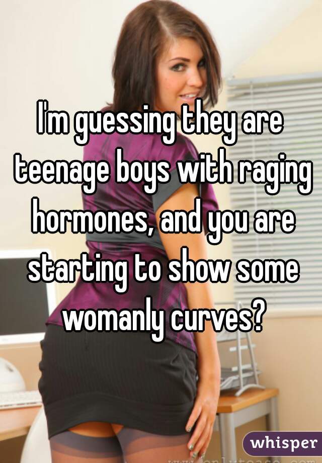 I'm guessing they are teenage boys with raging hormones, and you are starting to show some womanly curves?