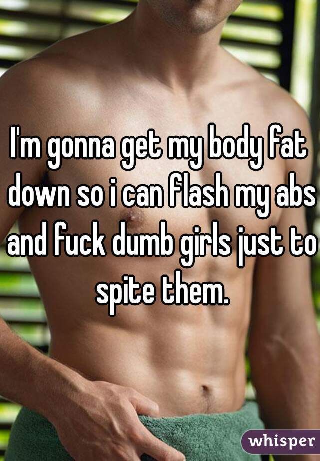 I'm gonna get my body fat down so i can flash my abs and fuck dumb girls just to spite them.