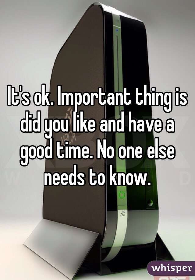 It's ok. Important thing is did you like and have a good time. No one else needs to know. 