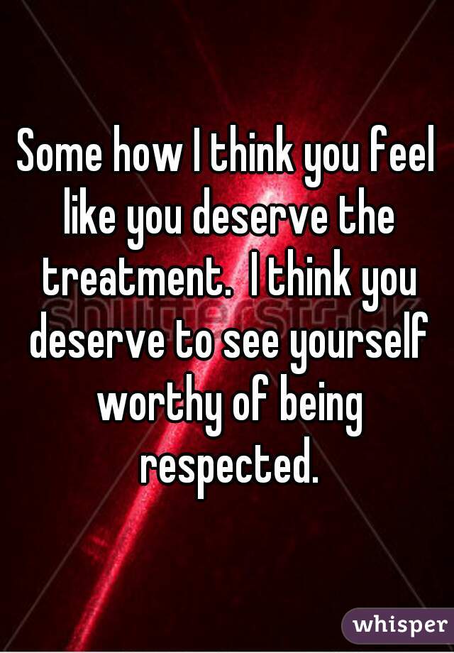 Some how I think you feel like you deserve the treatment.  I think you deserve to see yourself worthy of being respected.