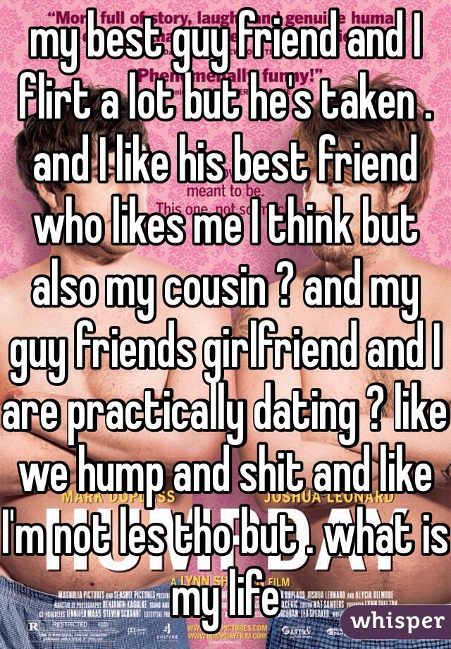 my best guy friend and I flirt a lot but he's taken . and I like his best friend who likes me I think but also my cousin ? and my guy friends girlfriend and I are practically dating ? like we hump and shit and like I'm not les tho but . what is my life 