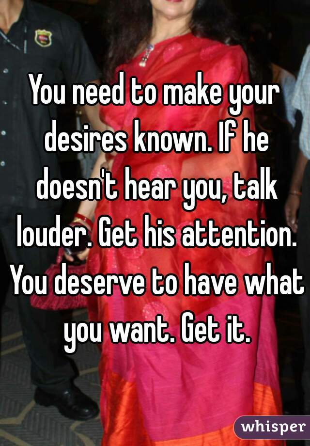 You need to make your desires known. If he doesn't hear you, talk louder. Get his attention. You deserve to have what you want. Get it.